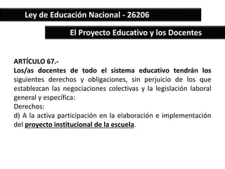 Ley de Educación Nacional - 26206 
El Proyecto Educativo y los Docentes 
ARTÍCULO 67.- 
Los/as docentes de todo el sistema educativo tendrán los 
siguientes derechos y obligaciones, sin perjuicio de los que 
establezcan las negociaciones colectivas y la legislación laboral 
general y específica: 
Derechos: 
d) A la activa participación en la elaboración e implementación 
del proyecto institucional de la escuela. 
 