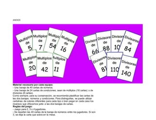 ANEXOS
Material necesario por cada equipo:
- Una baraja de 40 cartas de números.
- Una baraja de 24 cartas de condiciones, sean de múltiplos (16 cartas) o de
divisores (8 cartas).
Como siempre, para su conservación, se recomienda plastificar las cartas de
las dos barajas, números y condiciones. Para distinguirlas, se puede utilizar
cartulinas de colores diferentes para cada tipo o bien pegar en cada caso los
reversos que ofrecemos junto a las dos barajas de cartas.
Reglas del juego:
- Juego para 2, 3 o 4 jugadores.
- Se reparten las 40 cartas de la baraja de números entre los jugadores. Si son
3, se deja la carta que sobra en la mesa.
 