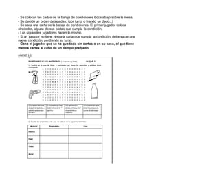 - Se colocan las cartas de la baraja de condiciones boca abajo sobre la mesa.
- Se decide un orden de jugadas. (por turno o tirando un dado...)
- Se saca una carta de la baraja de condiciones. El primer jugador coloca
alrededor, alguna de sus cartas que cumpla la condición.
- Los siguientes jugadores hacen lo mismo.
- Si un jugador no tiene ninguna carta que cumpla la condición, debe sacar una
nueva condición, perdiendo su turno.
- Gana el jugador que se ha quedado sin cartas o en su caso, el que tiene
menos cartas al cabo de un tiempo prefijado.
ANEXO1.1
 
