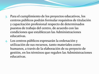 3. Para el cumplimiento de los proyectos educativos, los
centros públicos podrán formular requisitos de titulación
y capacitación profesional respecto de determinados
puestos de trabajo del centro, de acuerdo con las
condiciones que establezcan las Administraciones
educativas.
4. Los centros públicos expresarán la ordenación y
utilización de sus recursos, tanto materiales como
humanos, a través de la elaboración de su proyecto de
gestión, en los términos que regulen las Administraciones
educativas.
 