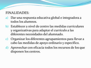 FINALIDADES:
a) Dar una respuesta educativa global e integradora a
todos los alumnos.
b) Establecer a nivel de centro las medidas curriculares
y organizativas para adaptar el currículo a las
diferentes necesidades del alumnado.
c) Organizar los diferentes agrupamientos para llevar a
cabo las medidas de apoyo ordinario y específico.
d) Aprovechar con eficacia todos los recursos de los que
disponen los centros.
 