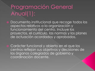 Programación General
Anual(1):
 Documento institucional que recoge todos los
aspectos relativos a la organización y
funcionamiento del centro. Incluye los
proyectos, el currículo, las normas y los planes
de actuación acordados y aprobados.
 Carácter funcional y abierto en el que los
centros reflejan sus objetivos y decisiones de
los órganos colegiados de gobierno y
coordinación docente.
 