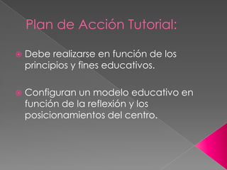 Plan de Acción Tutorial:
 Debe realizarse en función de los
principios y fines educativos.
 Configuran un modelo educativo en
función de la reflexión y los
posicionamientos del centro.
 