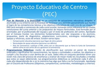  Plan de Atención a la Diversidad: es un conjunto de actuaciones educativas dirigidas al
alumnado y a su entorno con la finalidad de favorecer una atención personalizada que facilite
el logro de las competencias básicas y los objetivos educativos de cada una de sus etapas. El
PAD será revisado a comienzos de cada curso escolar, tomando como referencia las ya citadas
conclusiones del curso anterior y las propuestas de mejora formuladas. Está formado por el
orientador, por el profesorado del equipo y por el resto de profesores del centro. Aprobado
por el Consejo Escolar. Los elementos fundamentales son: dar respuesta a los alumnos,
propuestas, parte de diagnóstico, adaptaciones curriculares, estrategias metodológicas,
apoyos y refuerzos, aulas de enlace. Existen varios tipos:
 Compensación educativa (personas que llegan de otros países)
 Necesidades de apoyo educativo (personas con déficits)
 Plan de Convivencia: sustituye al RRI; entra con un documento que se llama la Carta de Convivencia
(define cómo en ese centro de va a gestionar la convivencia).
 Programaciones Didácticas: medio de planificación que consiste en poner de manera
ordenada y significativa los conocimientos, las tareas y actividades a realizar, los objetivos a
cumplir y los recursos a usar dentro de un aula. Todos ellos en conjunto permiten tener una
visión más clara del proceso de enseñanza y analizar de mejor modo los resultados a medida
que estos se vayan obteniendo. Las programaciones didácticas se cambiarán cada 4 años o
cada año (dependiendo de si en la memoria hay algo que falla o no ha funcionado. Aprobada
por el Claustro de Profesores (Objetivos, competencias, contenidos, metodologías y criterios)
Proyecto Educativo de Centro
(PEC)
 