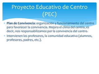  Plan de Convivencia: organización y funcionamiento del centro
para favorecer la convivencia. Mejora el clima del centro, es
decir, nos responsabilizamos por la convivencia del centro.
 Intervienen los profesores, la comunidad educativa (alumnos,
profesores, padres, etc.).
Proyecto Educativo de Centro
(PEC)
 