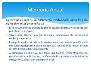 La memoria anual es un documento institucional. Como tal goza
de las siguientes características:
 Éste documento es elaborado por el equipo directivo y es aprobado
por el consejo escolar.
 Sirven para ordenar y reglar la vida y funcionamiento interno del
centro y mejorarlos.
 Recoge la evaluación de cada centro, cierra el ciclo de planificación
del curso académico y posibilita con sus conclusiones iniciar el ciclo
de planificación del curso siguiente.
 A diferencia de la P.G.A. que tenía una función eminentemente de
planificación y anticipación, la Memoria Anual tiene una función de
evaluación y valoración de lo planificado.
Memoria Anual
 