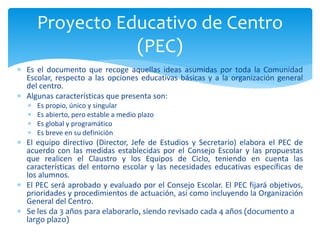  Es el documento que recoge aquellas ideas asumidas por toda la Comunidad
Escolar, respecto a las opciones educativas básicas y a la organización general
del centro.
 Algunas características que presenta son:
 Es propio, único y singular
 Es abierto, pero estable a medio plazo
 Es global y programático
 Es breve en su definición
 El equipo directivo (Director, Jefe de Estudios y Secretario) elabora el PEC de
acuerdo con las medidas establecidas por el Consejo Escolar y las propuestas
que realicen el Claustro y los Equipos de Ciclo, teniendo en cuenta las
características del entorno escolar y las necesidades educativas específicas de
los alumnos.
 El PEC será aprobado y evaluado por el Consejo Escolar. El PEC fijará objetivos,
prioridades y procedimientos de actuación, así como incluyendo la Organización
General del Centro.
 Se les da 3 años para elaborarlo, siendo revisado cada 4 años (documento a
largo plazo)
Proyecto Educativo de Centro
(PEC)
 