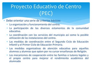  Debe orientar una serie de criterios básicos:
 La organización y funcionamiento del centro.
 La participación de los diversos estamentos de la comunidad
educativa.
 La coordinación con los servicios del municipio así como la posible
utilización de las instalaciones del centro.
 Las medidas de coordinación entre el Segundo Ciclo de Educación
Infantil y el Primer Ciclo de Educación Primaria.
 Las medidas organizativas de atención educativa para aquellos
alumnos y alumnas que opten por no cursar enseñanzas de Religión.
 Los mecanismos de cooperación entre las familias o tutores legales y
el propio centro para mejorar el rendimiento académico del
alumnado
Proyecto Educativo de Centro
(PEC)
 