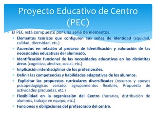  El PEC está compuesto por una serie de elementos:
 Elementos teóricos que configuren sus señas de identidad (equidad,
calidad, diversidad, etc.)
 Acuerdos en relación al proceso de identificación y valoración de las
necesidades educativas del alumnado.
 Identificación funcional de las necesidades educativas en las distintitas
áreas (cognitiva, afectiva, social, etc.)
 Implicación interdisciplinar de los profesionales.
 Definir las competencias y habilidades adaptativas de los alumnos.
 Explicitar las propuestas curriculares diversificadas (recursos y apoyos
psicopedagógicos variado, agrupamientos flexibles, Propuesta de
actividades graduadas, etc.)
 Flexibilidad en la organización del Centro (horarios, distribución de
alumnos, trabajo en equipo, etc.)
 Funciones y obligaciones del profesorado del centro.
Proyecto Educativo de Centro
(PEC)
 