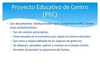  Los documentos institucionales que componen el PEC tienen
unas características:
 Son de carácter prescriptivo.
 Están basados en la normativa que regula el sistema educativo.
 Son tarea y responsabilidad de los órganos de gobierno.
 Se elaboran, aprueban, aplican y evalúan en el propio Centro.
 Permiten desarrollar la autonomía del Centro.
Proyecto Educativo de Centro
(PEC)
 