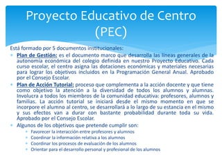 Está formado por 5 documentos institucionales:
 Plan de Gestión: es el documento marco que desarrolla las líneas generales de la
autonomía económica del colegio definida en nuestro Proyecto Educativo. Cada
curso escolar, el centro asigna las dotaciones económicas y materiales necesarias
para lograr los objetivos incluidos en la Programación General Anual. Aprobado
por el Consejo Escolar.
 Plan de Acción Tutorial: proceso que complementa a la acción docente y que tiene
como objetivo la atención a la diversidad de todos los alumnos y alumnas.
Involucra a todos los miembros de la comunidad educativa: profesores, alumnos y
familias. La acción tutorial se iniciará desde el mismo momento en que se
incorpore el alumno al centro, se desarrollará a lo largo de su estancia en el mismo
y sus efectos van a durar con bastante probabilidad durante toda su vida.
Aprobado por el Consejo Escolar.
 Algunos de los objetivos que pretende cumplir son:
 Favorecer la interacción entre profesores y alumnos
 Coordinar la información relativa a los alumnos
 Coordinar los procesos de evaluación de los alumnos
 Orientar para el desarrollo personal y profesional de los alumnos
Proyecto Educativo de Centro
(PEC)
 