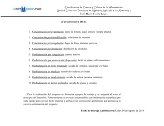 Coordinación de Ciencia y Cultura de la Alimentación
Unidad Curricular: Principios de Ingeniería Aplicada a los Alimentos I
Prof. Mario Yovera Reyes
(Curso Intensivo 2014)
1. Concentración por evaporación: zumo de tomate, jugos cítricos (simple efecto)
2. Concentración por humidificación: soluciones de sacarosa
3. Concentración por congelación: Jugos de fruta, néctares, cerveza
4. Concentración por destilación: destilación de alcoholes
5. Deshidratación por congelación: carnes, huevos
6. Deshidratación por atomización (dispersión): leche en polvo, café instantáneo
7. Deshidratación en lecho fluidizado: secado de verduras, musáceas y/o frutas
8. Deshidratación en bandejas: secado de verduras y/o frutas
9. Deshidratación en túnel rotatorio: secado de azúcar (secador rotatorio)
10. Deshidratación en lechos profundos: secado de granos y cereales
Para la realización del proyecto se formarán equipos de trabajo y se asignará el tema al
principio del Intensivo. Posteriormente se evaluará un portafolio con información recopilada por
cada equipo para revisar dicho material y así hacer las correcciones pertinentes que promueva la
correcta culminación del proyecto.
Fecha de entrega y publicación: Lunes 04 de Agosto de 2014
 