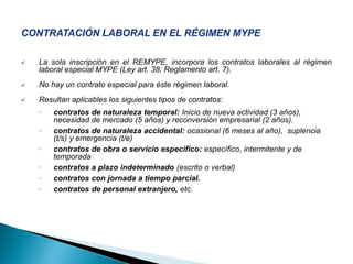  La sola inscripción en el REMYPE, incorpora los contratos laborales al régimen
laboral especial MYPE (Ley art. 38; Reglamento art. 7).
 No hay un contrato especial para éste régimen laboral.
 Resultan aplicables los siguientes tipos de contratos:
◦ contratos de naturaleza temporal: Inicio de nueva actividad (3 años),
necesidad de mercado (5 años) y reconversión empresarial (2 años).
◦ contratos de naturaleza accidental: ocasional (6 meses al año), suplencia
(t/s) y emergencia (t/e)
◦ contratos de obra o servicio especifico: específico, intermitente y de
temporada
◦ contratos a plazo indeterminado (escrito o verbal)
◦ contratos con jornada a tiempo parcial.
◦ contratos de personal extranjero, etc.
 