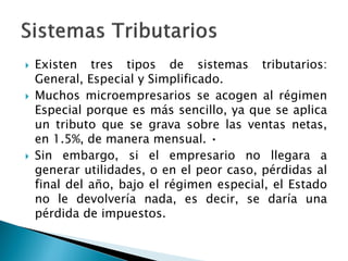  Existen tres tipos de sistemas tributarios:
General, Especial y Simplificado.
 Muchos microempresarios se acogen al régimen
Especial porque es más sencillo, ya que se aplica
un tributo que se grava sobre las ventas netas,
en 1.5%, de manera mensual. •
 Sin embargo, si el empresario no llegara a
generar utilidades, o en el peor caso, pérdidas al
final del año, bajo el régimen especial, el Estado
no le devolvería nada, es decir, se daría una
pérdida de impuestos.
 