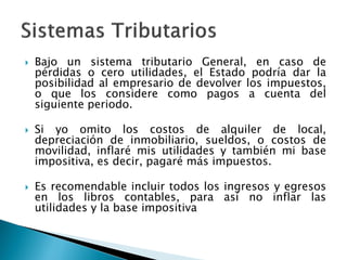  Bajo un sistema tributario General, en caso de
pérdidas o cero utilidades, el Estado podría dar la
posibilidad al empresario de devolver los impuestos,
o que los considere como pagos a cuenta del
siguiente periodo.
 Si yo omito los costos de alquiler de local,
depreciación de inmobiliario, sueldos, o costos de
movilidad, inflaré mis utilidades y también mi base
impositiva, es decir, pagaré más impuestos.
 Es recomendable incluir todos los ingresos y egresos
en los libros contables, para así no inflar las
utilidades y la base impositiva
 