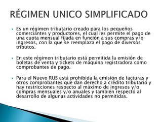  Es un régimen tributario creado para los pequeños
comerciantes y productores, el cual les permite el pago de
una cuota mensual fijada en función a sus compras y/o
ingresos, con la que se reemplaza el pago de diversos
tributos.
 En este régimen tributario está permitida la emisión de
boletas de venta y tickets de máquina registradora como
comprobantes de pago.
 Para el Nuevo RUS está prohibida la emisión de facturas y
otros comprobantes que dan derecho a crédito tributario y
hay restricciones respecto al máximo de ingresos y/o
compras mensuales y/o anuales y también respecto al
desarrollo de algunas actividades no permitidas.
 