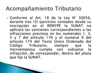  Conforme al Art. 18 de la Ley N° 30056,
durante tres (3) ejercicios contados desde su
inscripción en el REMYPE la SUNAT no
aplicará las sanciones correspondientes a las
infracciones previstas en los numerales 1, 3,
5 y 7 del artículo 176 y el numeral 9 del
artículo 174 del Texto Único Ordenado del
Código Tributario, siempre que la
microempresa cumpla con subsanar la
infracción, de corresponder, dentro del plazo
que fije la SUNAT.
 