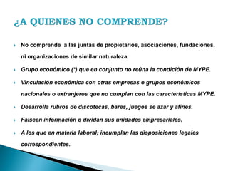  No comprende a las juntas de propietarios, asociaciones, fundaciones,
ni organizaciones de similar naturaleza.
 Grupo económico (*) que en conjunto no reúna la condición de MYPE.
 Vinculación económica con otras empresas o grupos económicos
nacionales o extranjeros que no cumplan con las características MYPE.
 Desarrolla rubros de discotecas, bares, juegos se azar y afines.
 Falseen información o dividan sus unidades empresariales.
 A los que en materia laboral; incumplan las disposiciones legales
correspondientes.
 