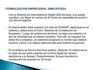 Con el Sistema de Intermediación Digital (SID-Sunarp), uno puede
constituir una Mype en menos de 24 horas sin necesidad de acudir a
una oficina registral.
 El emprendedor debe ingresar a la web de SUNARP, registrarse en el
sistema y seleccionar el ícono “Solicitud de Constitución de
Empresas.” Luego de aceptar los términos, se elige una notaría y el
tipo de sociedad que se planea constituir. Tras ello, se ingresan los
datos de la empresa y el sistema le asignará un número que deberá
imprimir y llevar a la notaría seleccionada para finalizar el proceso.
 En la Notaría se firma la Escritura pública. Después, el notario envía
la copia de ese parte notarial con la firma digital de manera
electrónica a la Sunarp. Posteriormente, Sunarp inscribirá la
constitución de empresa en 24 horas
 