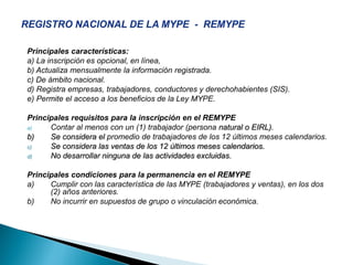 Principales características:
a) La inscripción es opcional, en línea,
b) Actualiza mensualmente la información registrada.
c) De ámbito nacional.
d) Registra empresas, trabajadores, conductores y derechohabientes (SIS).
e) Permite el acceso a los beneficios de la Ley MYPE.
Principales requisitos para la inscripción en el REMYPE
a) Contar al menos con un (1) trabajador (persona natural o EIRL).
b) Se considera el promedio de trabajadores de los 12 últimos meses calendarios.
c) Se considera las ventas de los 12 últimos meses calendarios.
d) No desarrollar ninguna de las actividades excluidas.
Principales condiciones para la permanencia en el REMYPE
a) Cumplir con las característica de las MYPE (trabajadores y ventas), en los dos
(2) años anteriores.
b) No incurrir en supuestos de grupo o vinculación económica.
 