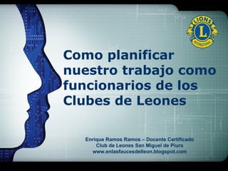 Como planificar nuestro trabajo como funcionarios de los Clubes de Leones Enrique Ramos Ramos – Docente Certificado Club de Leones San Miguel de Piura www.enlasfaucesdelleon.blogspot.com 