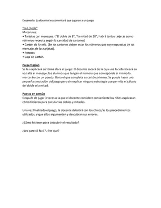 Desarrollo: La docente les comentará que jugaran a un juego
“La Lotería”
Materiales:
• Tarjetas con mensajes. (“El doble de 8”, “la mitad de 20”, habrá tantas tarjetas como
números necesite según la cantidad de cartones)
• Cartón de lotería. (En los cartones deben estar los números que son respuestas de los
mensajes de las tarjetas).
• Porotos
• Caja de Cartón.
Presentación:
Se les explicará en forma clara el juego: El docente sacará de la caja una tarjeta y leerá en
voz alta el mensaje, los alumnos que tengan el número que corresponde al mismo lo
marcarán con un poroto. Gana el que completa su cartón primero. Se puede hacer una
pequeña simulación del juego pero sin explicar ninguna estrategia que permita el cálculo
del doble o la mitad.
Puesta en común
Después de jugar 3 veces o la que el docente considere conveniente los niños explicaran
cómo hicieron para calcular los dobles y mitades.
Una vez finalizado el juego, la docente debatirá con los chicos/as los procedimientos
utilizados, y que ellos argumenten y descubran sus errores.
¿Cómo hicieron para descubrir el resultado?
¿Les pareció fácil? ¿Por qué?
 