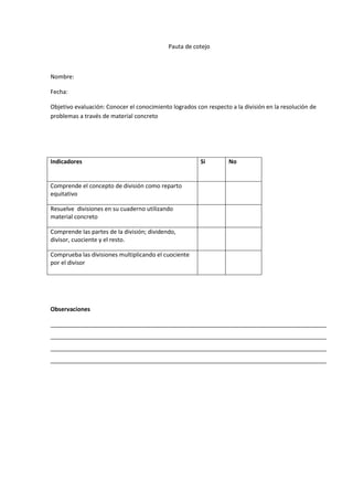 Pauta de cotejo



Nombre:

Fecha:

Objetivo evaluación: Conocer el conocimiento logrados con respecto a la división en la resolución de
problemas a través de material concreto




Indicadores                                             Si         No


Comprende el concepto de división como reparto
equitativo

Resuelve divisiones en su cuaderno utilizando
material concreto

Comprende las partes de la división; dividendo,
divisor, cuociente y el resto.

Comprueba las divisiones multiplicando el cuociente
por el divisor




Observaciones

_____________________________________________________________________________________
_____________________________________________________________________________________
_____________________________________________________________________________________
_____________________________________________________________________________________
 