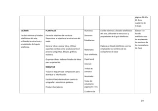273
páginas 59-60 y
61 de su
cuaderno de
trabajo.
ESCRIBIR:
Escribir nóminas y listados
telefónicos del aula,
utilizando la estructura y
propiedades de la guía
telefónica.
PLANIFICAR
Formular objetivos de escritura:
Determinar el objetivo y la estructura del
texto.
Generar ideas: asociar ideas. Utilizar
soportes escritos como ayuda durante el
proceso: preguntas, dibujos, gráficos,
etcétera.
Organizar ideas: elaborar listados de ideas
para organizarlas.
REDACTAR
Trazar un esquema de composición para
distribuir la información.
Escribir el texto teniendo en cuenta la
ortografía y elección de palabras.
Producir borradores.
Humanos:
Docentes
Estudiantes.
Materiales:
Guía telefónica.
Papel bond
Internet
Textos de
consulta
Resaltador
Texto del
estudiante:
páginas 64 – 65.
Cuaderno de
Escribe nóminas y listados telefónicos
del aula, utilizando la estructura y
propiedades de la guía telefónica.
Elabora un listado telefónico con los
empleando los nombres de los
compañeros de clase
Elabore un
listado
telefónico con
los empleando
los nombres de
los compañeros
de clase
 
