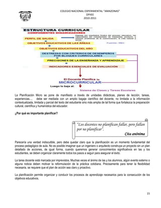 COLEGIO NACIONAL EXPERIMENTAL “AMAZONAS”
DPIIEE
2010-2011
15
La Planificación Micro se pone de manifiesto a través de unidades didácticas, planes de lección, tareas,
experiencias..., debe ser mediada con un amplio bagaje científico del docente, no limitada a la información
contextualizada, limitada y parcial del texto del estudiante sino más amplia de tal forma que fortalezca la preparación
cultural, científica y humanística del educador.
¿Por qué es importante planificar?
Parecería una verdad indiscutible, pero debe quedar claro que la planificación es un momento fundamental del
proceso pedagógico de aula. No es posible imaginar que un ingeniero o arquitecto construya un proyecto sin un plan
detallado de acciones, de igual forma, cuando queremos generar conocimientos significativos en las y los
estudiantes, se deben organizar claramente todos los pasos a seguir para asegurar el éxito.
La tarea docente está marcada por imprevistos. Muchas veces el ánimo de las y los alumnos, algún evento externo o
alguna noticia deben motivar la reformulación de la práctica cotidiana. Precisamente para tener la flexibilidad
necesaria, se requiere que el plan de acción sea claro y proactivo.
La planificación permite organizar y conducir los procesos de aprendizaje necesarios para la consecución de los
objetivos educativos.
“Los docentes no planifican fallar, pero fallan
por no planificar”.
Cita anónima
 