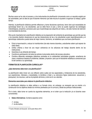 COLEGIO NACIONAL EXPERIMENTAL “AMAZONAS”
DPIIEE
2010-2011
16
Muchas veces se ha visto al proceso y a los instrumentos de planificación únicamente como un requisito exigido por
las autoridades, pero la idea es que el docente interiorice que este recurso le ayudará a organizar su trabajo y ganar
tiempo.
Además, la planificación didáctica permite reflexionar y tomar decisiones oportunas, tener claro qué necesidades de
aprendizaje tienen las y los estudiantes, qué se debe llevar al aula y cómo se puede organizar las estrategias
metodológicas, proyectos y procesos para que el aprendizaje sea adquirido por todos, y de esta manera dar atención
a la diversidad de alumnos.
Otro punto importante de la planificación didáctica es la preparación del ambiente de aprendizaje que permite que las
y los docentes diseñen situaciones en que las interacciones de las y los estudiantes surjan espontáneamente y el
aprendizaje colaborativo pueda darse de mejor manera. Asimismo, se establece que una buena planificación:
Evita la improvisación y reduce la incertidumbre (de esta manera docentes y estudiantes saben qué esperar de
cada clase);
Unifica criterios a favor de una mayor coherencia en los esfuerzos del trabajo docente dentro de las
instituciones;
Garantiza el uso eficiente del tiempo;
Coordina la participación de todos los actores involucrados dentro del proceso educativo;
Combina diferentes estrategias didácticas centradas en la cotidianidad (actividades grupales -enseñanza de
casos, enseñanza basada en problemas, debates, proyectos- para que el estudiante establezca conexiones que
le den sentido a su aprendizaje.
FORMATOS DE PLANIFICACIÓN CURRICULAR10
¿Qué elementos debe tener una planificación?
La planificación debe iniciar con una reflexión sobre cuáles son las capacidades y limitaciones de los estudiantes,
sus experiencias, intereses y necesidades, la temática a tratar y su estructura lógica (seleccionar, secuenciar y
jerarquizar), los recursos, cuál es el propósito del tema y cómo se lo va a abordar.
Elementos esenciales para elaborar la planificación didáctica:
La planificación didáctica no debe ceñirse a un formato único; sin embargo, es necesario que se oriente a la
consecución de los objetivos desde los mínimos planteados por el currículo y desde las políticas institucionales.
Por lo tanto, debe tomar en cuenta los siguientes elementos, en el orden que la institución y/o el docente crean
convenientes:
Datos informativos. Contiene aspectos como:
 el área,
 el año lectivo,
10 Fuente: Ministerio de Educación del Ecuador Marzo 2010
 