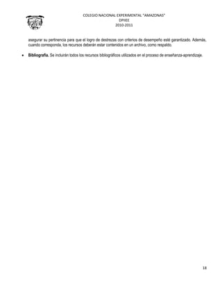 COLEGIO NACIONAL EXPERIMENTAL “AMAZONAS”
DPIIEE
2010-2011
18
asegurar su pertinencia para que el logro de destrezas con criterios de desempeño esté garantizado. Además,
cuando corresponda, los recursos deberán estar contenidos en un archivo, como respaldo.
Bibliografía. Se incluirán todos los recursos bibliográficos utilizados en el proceso de enseñanza-aprendizaje.
 