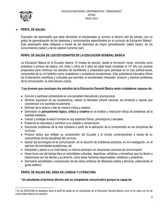 COLEGIO NACIONAL EXPERIMENTAL “AMAZONAS”
DPIIEE
2010-2011
4
PERFIL DE SALIDA
Expresión del desempeño que debe demostrar el estudiantado al concluir el décimo año de estudio, con un
grado de generalización de las destrezas y conocimientos especificados en el currículo de Educación Básica3.
Este desempeño debe reflejarse a través de las destrezas de mayor generalización (saber hacer), de los
conocimientos (saber) y de los valores humanos (ser).
PERFIL DE SALIDA DE LOS ESTUDIANTES DE LA EDUCACIÓN GENERAL BÁSICA
La Educación Básica en el Ecuador abarca 10 niveles de estudio, desde la formación inicial, conocida como
prebásica o primero de básica, con niñas y niños de 5 años de edad hasta completar el 10º año con jóvenes
preparados para continuar los estudios de bachillerato y preparados para participar en la vida política-social,
conscientes de su rol histórico como ciudadanas o ciudadanos ecuatorianos. Este subsistema educativo ofrece
los fundamentos científicos y culturales que permiten al estudiantado interpretar, producir y resolver problemas
de la comunicación, la vida natural y social.
“Los jóvenes que concluyen los estudios de la Educación General Básica serán ciudadanos capaces de:
Convivir y participar activamente en una sociedad intercultural y plurinacional.
Sentirse orgullosos de ser ecuatorianos, valorar la identidad cultural nacional, los símbolos y valores que
caracterizan a la sociedad ecuatoriana.
Disfrutar de la lectura y leer de manera crítica y creativa.
Demostrar un pensamiento lógico, crítico y creativo en el análisis y resolución eficaz de problemas de la
realidad cotidiana.
Valorar y proteger la salud humana en sus aspectos físicos, psicológicos y sexuales.
Preservar la naturaleza y contribuir a su cuidado y conservación.
Solucionar problemas de la vida cotidiana a partir de la aplicación de lo comprendido en las disciplinas del
currículo.
Producir textos que reflejen su comprensión del Ecuador y el mundo contemporáneo a través de su
conocimiento de las disciplinas del currículo.
Aplicar las tecnologías en la comunicación, en la solución de problemas prácticos, en la investigación, en el
ejercicio de actividades académicas, etc.
Interpretar y aplicar a un nivel básico un idioma extranjero en situaciones comunes de comunicación.
Hacer buen uso del tiempo libre en actividades culturales, deportivas, artísticas y recreativas que los lleven a
relacionarse con los demás y su entorno, como seres humanos responsables, solidarios y proactivos.
Demostrar sensibilidad y comprensión de las obras artísticas de diferentes estilos y técnicas, potenciando el
gusto estético”.
PERFIL DE SALIDA DEL ÁREA DE LENGUA Y LITERATURA
“Un estudiante al terminar décimo año es competente comunicativo porque es capaz de:
3 En los DAFCEGB se establece tanto el perfil de salida de los estudiantes de la Educación General Básica como el de cada uno de las
cuatro áreas básicas de estudios.
 
