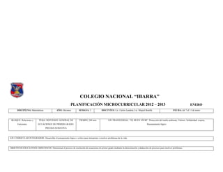 COLEGIO NACIONAL “IBARRA”
                                                             PLANIFICACIÓN MICROCURRICULAR 2012 – 2013                                                                              ENERO
       DISCIPLINA: Matemáticas                 AÑO: Décimos.          SEMANA: 2              DOCENTES: Lic. Carlos Landeta, Lic. Miguel Bonilla                    FECHA: del 7 al 11 de enero



 BLOQUE: Relaciones y        TEMA: REFUERZO GENERAL DE                TIEMPO: 240 min.              EJE TRANSVERSAL: “EL BUEN VIVIR”. Protección del medio ambiente. Valores: Solidaridad, respeto.
       Funciones.           ECUACIONES DE PRIMER GRADO.                                                                                   Razonamiento lógico
                                    PRUEBA SUMATIVA



EJE CURRICULAR INTEGRADOR: Desarrollar el pensamiento lógico y crítico para interpretar y resolver problemas de la vida.



OBJETIVOS EDUCATIVOS ESPECIFICOS: Determinar el proceso de resolución de ecuaciones de primer grado mediante la demostración y deducción de procesos para resolver problemas.
 