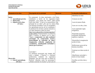 Universidad de las Américas
Facultad de Educación
Sede Viña del Mar
Momentos de la clase Descripción de la actividad Recursos Evaluación (indicadores)
Inicio:
 Aprendizajes previos.
 Motivación.
 Objetivo de la clase.
(15 min.)
Desarrollo:
 Guía de aprendizaje.
(60 min.)
Se comenzará la clase motivando a los
estudiantes a través de las siguientes
preguntas: ¿Les gustan leer mitos? ¿Qué
mitos han leído? ¿Cuál es la característica
principal de un mito? ¿Por qué los mitos
son historias increíbles? Una vez recopilado
los aprendizajes previos de los estudiantes,
la profesora los invitará a prestar atención a
un video interactivo sobre los mitos
http://www.educarchile.cl/ech/pro/app/detal
le?ID=209932 Posteriormente la profesora
dará a conocer el objetivo de la clase:
“Leer y comprender un mito mediante
estrategias de comprensión lectora,
desarrollando la expresión de ideas,
imaginación, reflexión, ampliación de
vocabulario, manifestando curiosidad e
interés por la lectura.”
Actividad 1:
La profesora proyectará una imagen del
mito a trabajar (“Narciso”) y realizará
predicciones mediante las siguientes
preguntas ¿De qué creen que se tratará la
historia? ¿Quiénes serán los personajes?
¿Dónde ocurrirán los hechos? ¿Cuál será el
-Guía
-Lápiz
-Goma
-Ppt
-Data
-Identifican un mito.
-Conocen un mito
-Leen de manera fluida
-Leen con voz alta y clara.
-Leen respetando reglas
ortográficas.
-Responden preguntas
extrayendo información
explícita e implícita.
-Desarrollan la imaginación
acorde al tema.
-Reflexionan acerca de las
historias increíbles.
-Expresan sus ideas acorde al
tema.
-Manifiestan curiosidad e
interés al tema tratado.
-Escriben con letra clara y
legible.
 