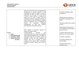 Universidad de las Américas
Facultad de Educación
Sede Viña del Mar
Cierre:
 Juego
 Retroalimentación
 Consultas y dudas
 Síntesis de la clase
(15 min.)
título de la historia? Una vez terminada las
predicciones la docente repartirá a cada
estudiante una guía de trabajo. En ella se
encontrará un mito que lleva como título
“Narciso” pedirá silencio y comenzará a
narrar con voz clara y fuerte, pues los
estudiantes deberán ir siguiendo la lectura y
estar atentos ya que la profesora realizará
lectura compartida. Una vez finalizada la
lectura los estudiantes trabajarán
respondiendo la guía que contiene
actividades de comprensión lectora.
Para finalizar la profesora realizará un
juego, este juego consiste
Posteriormente realizará una
retroalimentación de la clase con preguntas
como ¿Qué aprendimos hoy? ¿Les gusto la
actividad? ¿Qué son los mitos? ¿Cómo se
llamaba el título del mito trabajado en
clases? ¿De qué se trataba el mito?
¿Alguien tiene alguna duda? Finalmente
realizará una breve síntesis para cerrar la
clase.
-Escriben respetando reglas
ortográficas.
-Responden correctamente a
preguntas relacionadas con el
texto.
-Realizan predicciones respecto
al texto.
-Relacionan situaciones de la
vida cotidiana con personajes o
acción del texto.
-Aportan información que se
relaciona con el tema tratado.
-Amplían vocabulario.
-Formulan preguntas para
aclarar dudas.
-Expresan ideas claras y
acordes al tema.
 