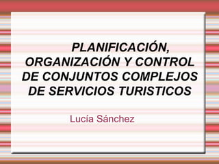 PLANIFICACIÓN, ORGANIZACIÓN Y CONTROL DE CONJUNTOS COMPLEJOS DE SERVICIOS TURISTICOS Lucía Sánchez 