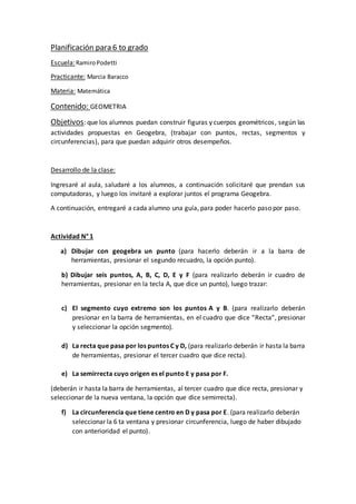 Planificación para 6 to grado
Escuela:RamiroPodetti
Practicante: Marcia Baracco
Materia: Matemática
Contenido: GEOMETRIA
Objetivos: que los alumnos puedan construir figuras y cuerpos geométricos, según las
actividades propuestas en Geogebra, (trabajar con puntos, rectas, segmentos y
circunferencias), para que puedan adquirir otros desempeños.
Desarrollo de la clase:
Ingresaré al aula, saludaré a los alumnos, a continuación solicitaré que prendan sus
computadoras, y luego los invitaré a explorar juntos el programa Geogebra.
A continuación, entregaré a cada alumno una guía, para poder hacerlo paso por paso.
Actividad N° 1
a) Dibujar con geogebra un punto (para hacerlo deberán ir a la barra de
herramientas, presionar el segundo recuadro, la opción punto).
b) Dibujar seis puntos, A, B, C, D, E y F (para realizarlo deberán ir cuadro de
herramientas, presionar en la tecla A, que dice un punto), luego trazar:
c) El segmento cuyo extremo son los puntos A y B. (para realizarlo deberán
presionar en la barra de herramientas, en el cuadro que dice “Recta”, presionar
y seleccionar la opción segmento).
d) La recta que pasa por los puntos C y D, (para realizarlo deberán ir hasta la barra
de herramientas, presionar el tercer cuadro que dice recta).
e) La semirrecta cuyo origen es el punto E y pasa por F.
(deberán ir hasta la barra de herramientas, al tercer cuadro que dice recta, presionar y
seleccionar de la nueva ventana, la opción que dice semirrecta).
f) La circunferencia que tiene centro en D y pasa por E. (para realizarlo deberán
seleccionar la 6 ta ventana y presionar circunferencia, luego de haber dibujado
con anterioridad el punto).
 