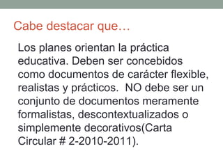 Cabe destacar que… Los planes orientan la práctica educativa. Deben ser concebidos como documentos de carácter flexible, realistas y prácticos.  NO debe ser un conjunto de documentos meramente formalistas, descontextualizados o simplemente decorativos(Carta Circular # 2-2010-2011). 