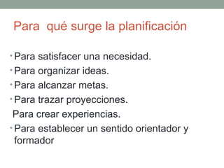 Para  qué surge la planificación Para satisfacer una necesidad.  Para organizar ideas. Para alcanzar metas. Para trazar proyecciones. Para crear experiencias. Para establecer un sentido orientador y formador 