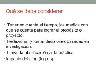 Qué se debe considerar  Tener en cuenta el tiempo, los medios con que se cuenta para lograr el propósito o proyecto. Reflexionar y tomar decisiones basadas en investigación. Llevar la planificación a  la práctica. Impacto del plan (logros). 