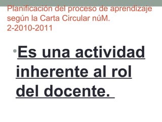 Planificación del proceso de aprendizaje según la Carta Circular núM. 2-2010-2011 Es una actividad inherente al rol del docente.  