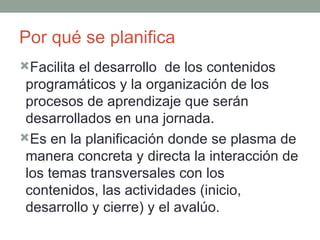 Por qué se planifica Facilita el desarrollo  de los contenidos programáticos y la organización de los procesos de aprendizaje que serán  desarrollados en una jornada. Es en la planificación donde se plasma de manera concreta y directa la interacción de los temas transversales con los contenidos, las actividades (inicio, desarrollo y cierre) y el avalúo. 