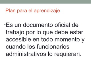 Plan para el aprendizaje Es un documento oficial de trabajo por lo que debe estar accesible en todo momento y cuando los funcionarios administrativos lo requieran. 