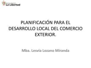 PLANIFICACIÓN PARA EL
DESARROLLO LOCAL DEL COMERCIO
EXTERIOR.
Mba. Lesvia Lozano Miranda

 