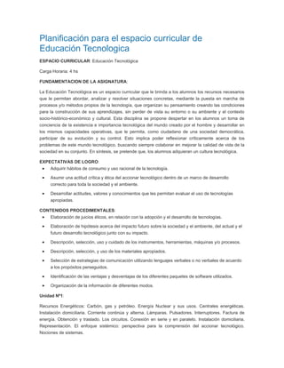 Planificación para el espacio curricular de
Educación Tecnologica
ESPACIO CURRICULAR: Educación Tecnológica

Carga Horaria: 4 hs

FUNDAMENTACION DE LA ASIGNATURA:

La Educación Tecnológica es un espacio curricular que le brinda a los alumnos los recursos necesarios
que le permitan abordar, analizar y resolver situaciones concretas, mediante la puesta en marcha de
procesos y/o métodos propios de la tecnología, que organizan su pensamiento creando las condiciones
para la construcción de sus aprendizajes, sin perder de vista su entorno o su ambiente y el contexto
socio-histórico-económico y cultural. Esta disciplina se propone despertar en los alumnos un toma de
conciencia de la existencia e importancia tecnológica del mundo creado por el hombre y desarrollar en
los mismos capacidades operativas, que le permita, como ciudadano de una sociedad democrática,
participar de su evolución y su control. Esto implica poder reflexionar críticamente acerca de los
problemas de este mundo tecnológico, buscando siempre colaborar en mejorar la calidad de vida de la
sociedad en su conjunto. En síntesis, se pretende que, los alumnos adquieran un cultura tecnológica.

EXPECTATIVAS DE LOGRO:
     Adquirir hábitos de consumo y uso racional de la tecnología.

     Asumir una actitud crítica y ética del accionar tecnológico dentro de un marco de desarrollo
     correcto para toda la sociedad y el ambiente.

     Desarrollar actitudes, valores y conocimientos que les permitan evaluar el uso de tecnologías
     apropiadas.

CONTENIDOS PROCEDIMENTALES:
     Elaboración de juicios éticos, en relación con la adopción y el desarrollo de tecnologías.

     Elaboración de hipótesis acerca del impacto futuro sobre la sociedad y el ambiente, del actual y el
     futuro desarrollo tecnológico junto con su impacto.

     Descripción, selección, uso y cuidado de los instrumentos, herramientas, máquinas y/o procesos.

     Descripción, selección, y uso de los materiales apropiados.

     Selección de estrategias de comunicación utilizando lenguajes verbales o no verbales de acuerdo
     a los propósitos perseguidos.

     Identificación de las ventajas y desventajas de los diferentes paquetes de software utilizados.

     Organización de la información de diferentes modos.

Unidad Nº1:

Recursos Energéticos: Carbón, gas y petróleo. Energía Nuclear y sus usos. Centrales energéticas.
Instalación domiciliaria. Corriente continúa y alterna. Lámparas. Pulsadores. Interruptores. Factura de
energía. Obtención y traslado. Los circuitos. Conexión en serie y en paralelo. Instalación domiciliaria.
Representación. El enfoque sistémico: perspectiva para la comprensión del accionar tecnológico.
Nociones de sistemas.
 