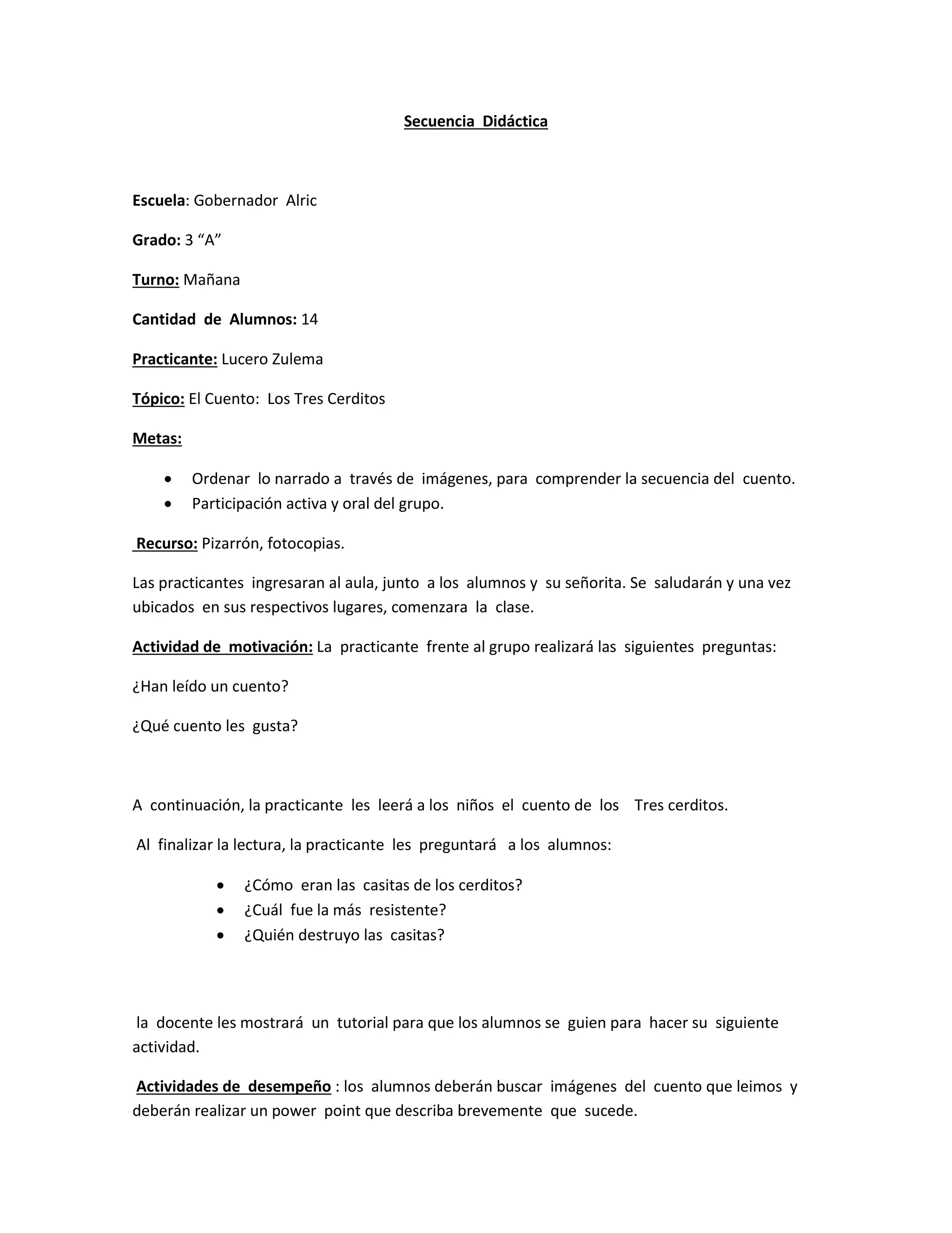 Secuencia Didáctica
Escuela: Gobernador Alric
Grado: 3 “A”
Turno: Mañana
Cantidad de Alumnos: 14
Practicante: Lucero Zulema
Tópico: El Cuento: Los Tres Cerditos
Metas:
Ordenar lo narrado a través de imágenes, para comprender la secuencia del cuento.
Participación activa y oral del grupo.
Recurso: Pizarrón, fotocopias.
Las practicantes ingresaran al aula, junto a los alumnos y su señorita. Se saludarán y una vez
ubicados en sus respectivos lugares, comenzara la clase.
Actividad de motivación: La practicante frente al grupo realizará las siguientes preguntas:
¿Han leído un cuento?
¿Qué cuento les gusta?
A continuación, la practicante les leerá a los niños el cuento de los Tres cerditos.
Al finalizar la lectura, la practicante les preguntará a los alumnos:
¿Cómo eran las casitas de los cerditos?
¿Cuál fue la más resistente?
¿Quién destruyo las casitas?
la docente les mostrará un tutorial para que los alumnos se guien para hacer su siguiente
actividad.
Actividades de desempeño : los alumnos deberán buscar imágenes del cuento que leimos y
deberán realizar un power point que describa brevemente que sucede.