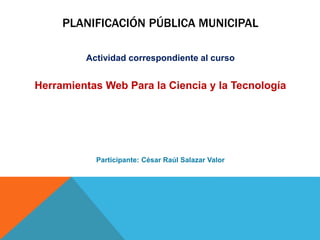 PLANIFICACIÓN PÚBLICA MUNICIPAL 
Actividad correspondiente al curso 
Herramientas Web Para la Ciencia y la Tecnología 
Participante: César Raúl Salazar Valor 
 