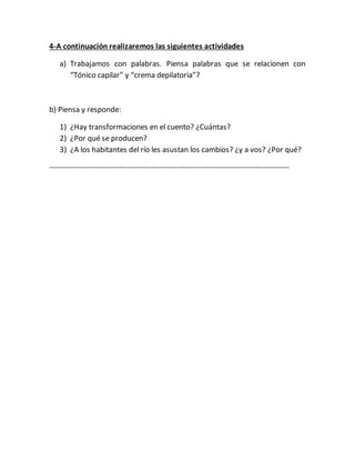 4-A continuación realizaremos las siguientes actividades
a) Trabajamos con palabras. Piensa palabras que se relacionen con
“Tónico capilar” y “crema depilatoria”?
b) Piensa y responde:
1) ¿Hay transformaciones en el cuento? ¿Cuántas?
2) ¿Por qué se producen?
3) ¿A los habitantes del río les asustan los cambios? ¿y a vos? ¿Por qué?
--------------------------------------------------------------------------------------------
 