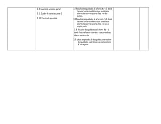 3. 11. Cuadro de variación, parte 1
3. 12. Cuadro de variación, parte 2
3. 13. Practica lo aprendido
3.7 Resuelve desigualdades de la forma f(x) ≥ 0, donde
f es una función cuadrática cuya parábola es
abierta hacia arriba y corta al eje x en dos
puntos.
3.8 Resuelve desigualdades de la forma f(x) ≥ 0, donde
f es una función cuadrática cuya parábola es
abierta hacia arriba y corta al eje x en uno o
ningún punto.
3. 9 Resuelve desigualdades de la forma f(x) ≤ 0,
donde f es una función cuadrática cuya parábola es
abierta hacia arriba.
3.10 Aplica propiedades de desigualdad para resolver
desigualdades cuadráticas cuyo coeficiente de
x2 es negativo.
 