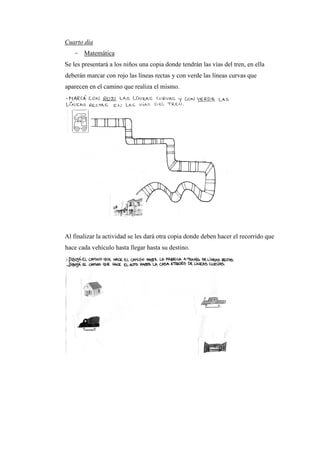 Cuarto día
- Matemática
Se les presentará a los niños una copia donde tendrán las vías del tren, en ella
deberán marcar con rojo las líneas rectas y con verde las líneas curvas que
aparecen en el camino que realiza el mismo.

Al finalizar la actividad se les dará otra copia donde deben hacer el recorrido que
hace cada vehículo hasta llegar hasta su destino.

 